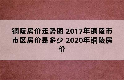 铜陵房价走势图 2017年铜陵市市区房价是多少 2020年铜陵房价